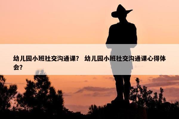 幼儿园小班社交沟通课？ 幼儿园小班社交沟通课心得体会？