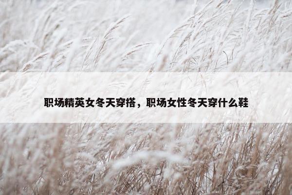 职场精英女冬天穿搭，职场女性冬天穿什么鞋
