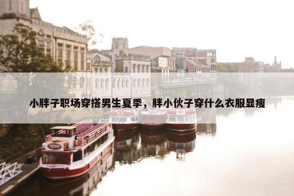 小胖子职场穿搭男生夏季，胖小伙子穿什么衣服显瘦