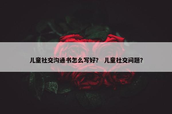 儿童社交沟通书怎么写好？ 儿童社交问题？