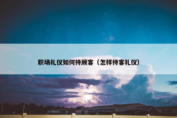 职场礼仪如何待顾客（怎样待客礼仪）