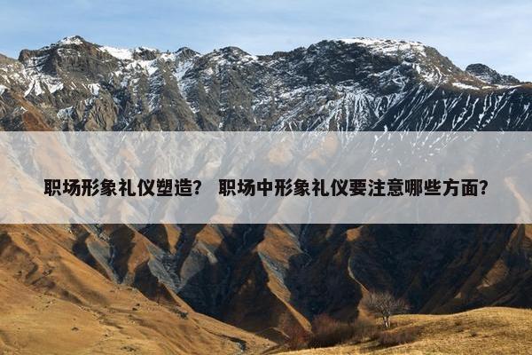 职场形象礼仪塑造？ 职场中形象礼仪要注意哪些方面？