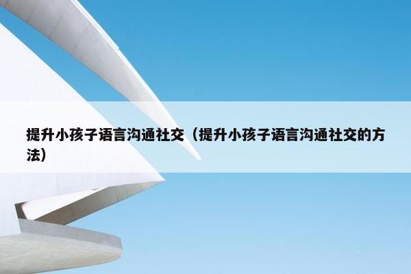 提升小孩子语言沟通社交（提升小孩子语言沟通社交的方法）