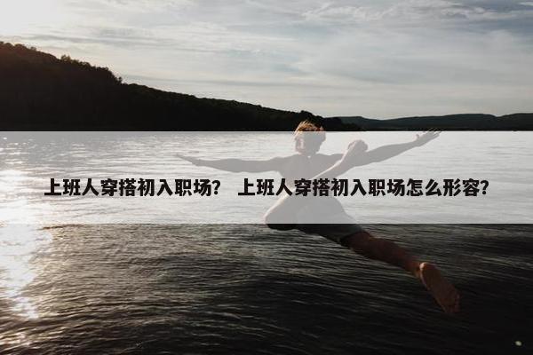上班人穿搭初入职场？ 上班人穿搭初入职场怎么形容？