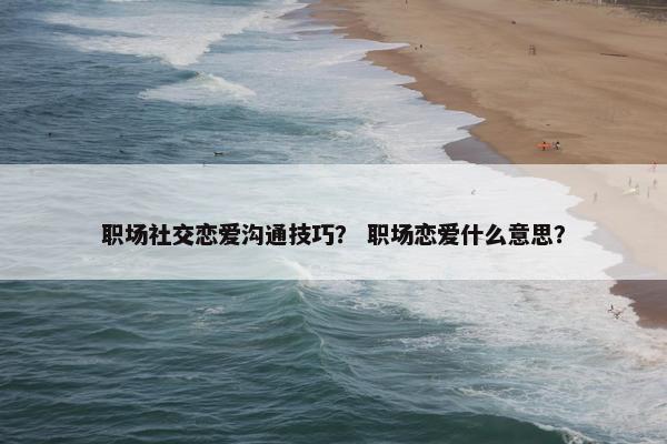 职场社交恋爱沟通技巧？ 职场恋爱什么意思？