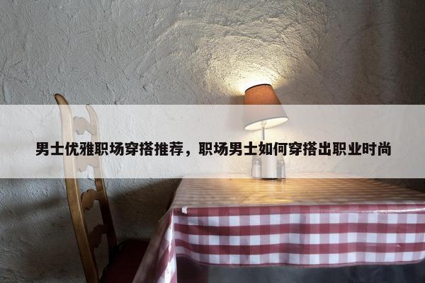 男士优雅职场穿搭推荐，职场男士如何穿搭出职业时尚