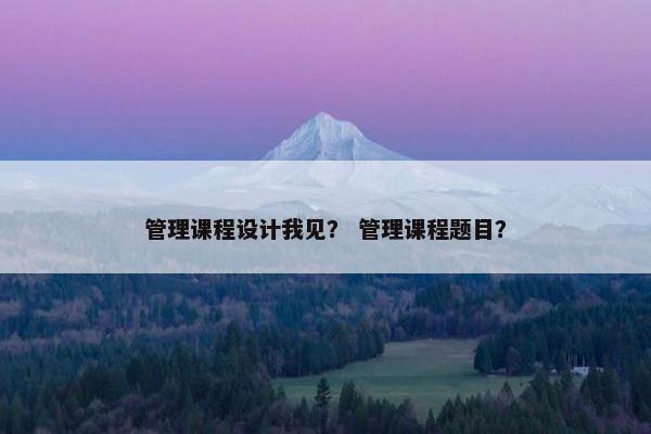 管理课程设计我见？ 管理课程题目？
