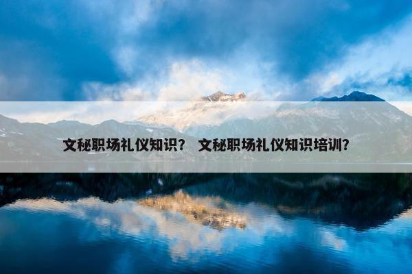 文秘职场礼仪知识？ 文秘职场礼仪知识培训？