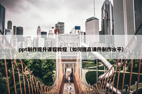 ppt制作提升课程教程（如何提高课件制作水平）