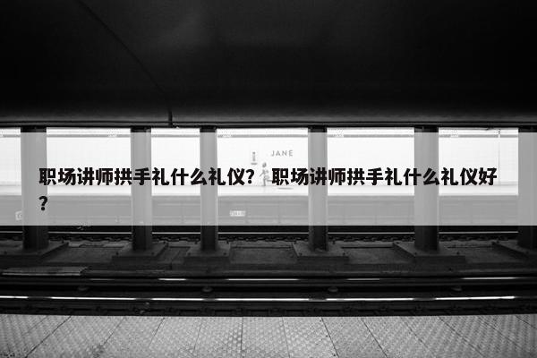 职场讲师拱手礼什么礼仪？ 职场讲师拱手礼什么礼仪好？