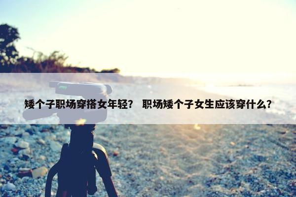 矮个子职场穿搭女年轻？ 职场矮个子女生应该穿什么？