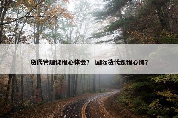 货代管理课程心体会？ 国际货代课程心得？