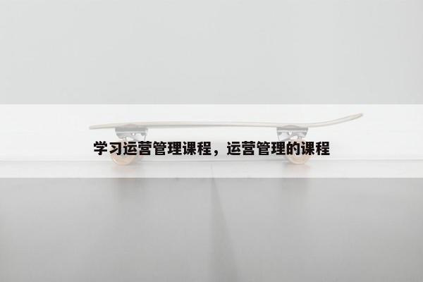 学习运营管理课程，运营管理的课程