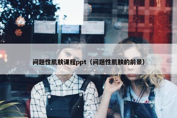问题性肌肤课程ppt（问题性肌肤的前景）
