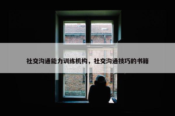 社交沟通能力训练机构，社交沟通技巧的书籍