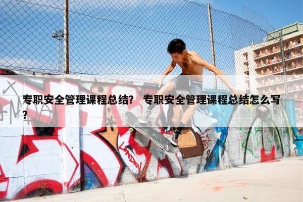 专职安全管理课程总结？ 专职安全管理课程总结怎么写？