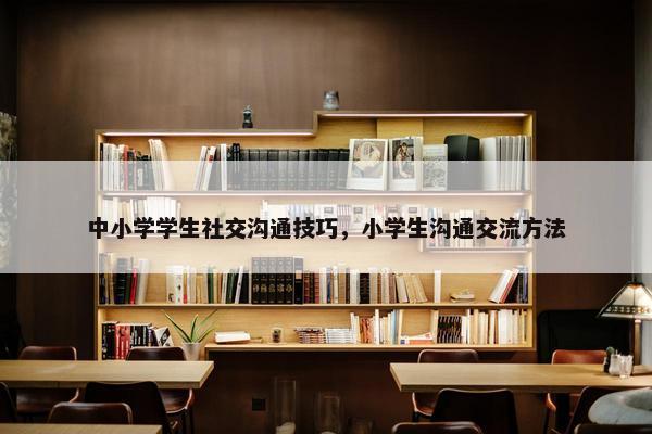 中小学学生社交沟通技巧，小学生沟通交流方法