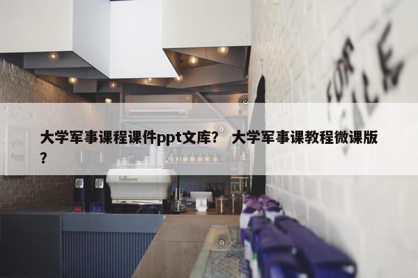 大学军事课程课件ppt文库？ 大学军事课教程微课版？