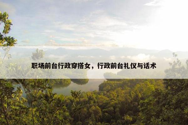 职场前台行政穿搭女，行政前台礼仪与话术