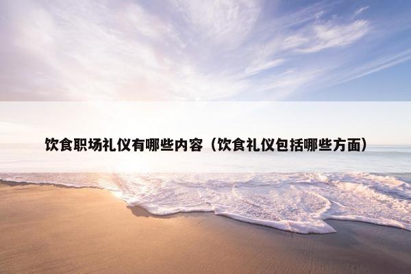 饮食职场礼仪有哪些内容（饮食礼仪包括哪些方面）
