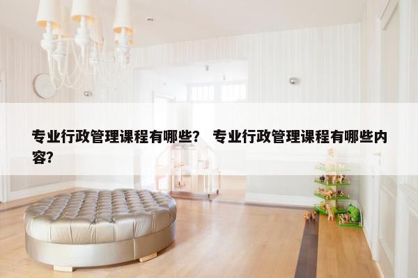 专业行政管理课程有哪些？ 专业行政管理课程有哪些内容？