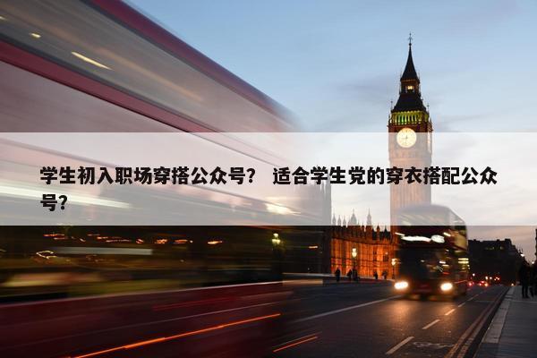 学生初入职场穿搭公众号？ 适合学生党的穿衣搭配公众号？