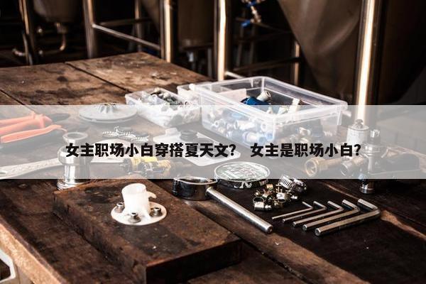 女主职场小白穿搭夏天文？ 女主是职场小白？