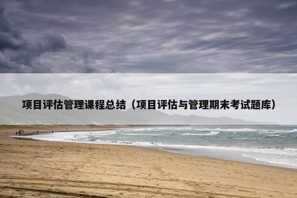 项目评估管理课程总结（项目评估与管理期末考试题库）
