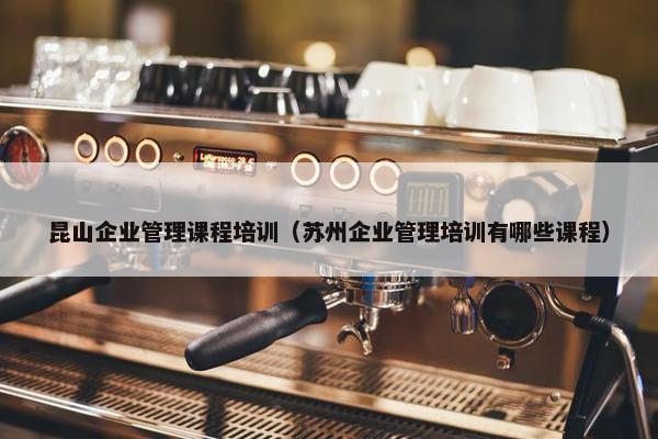 昆山企业管理课程培训（苏州企业管理培训有哪些课程）