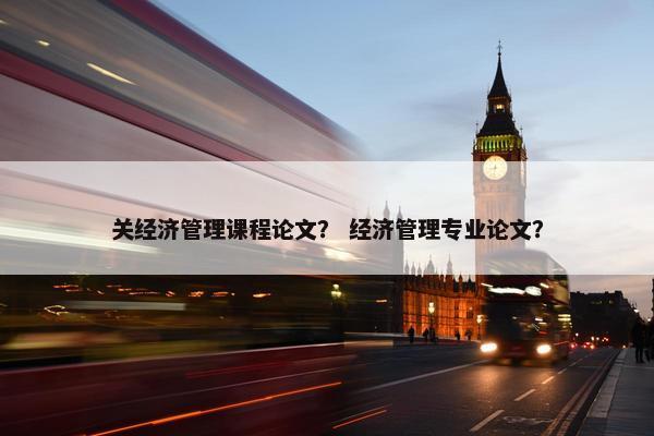 关经济管理课程论文？ 经济管理专业论文？