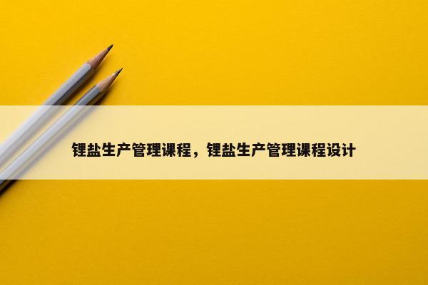 锂盐生产管理课程，锂盐生产管理课程设计