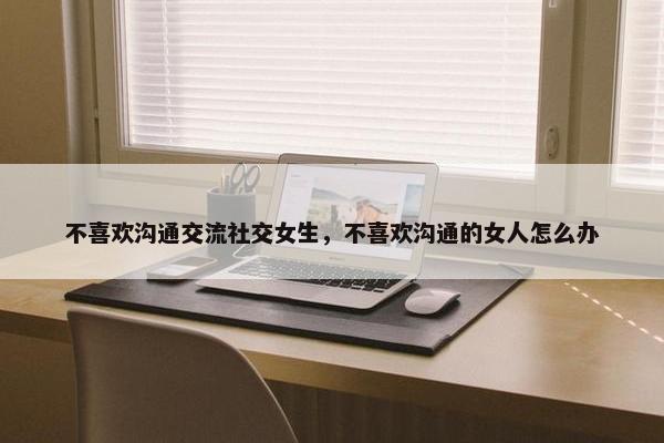 不喜欢沟通交流社交女生，不喜欢沟通的女人怎么办