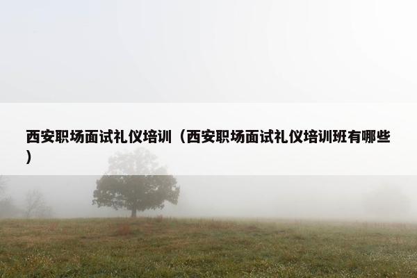 西安职场面试礼仪培训（西安职场面试礼仪培训班有哪些）