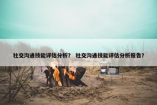 社交沟通技能评估分析？ 社交沟通技能评估分析报告？