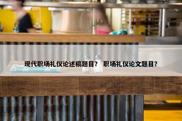 现代职场礼仪论述稿题目？ 职场礼仪论文题目？