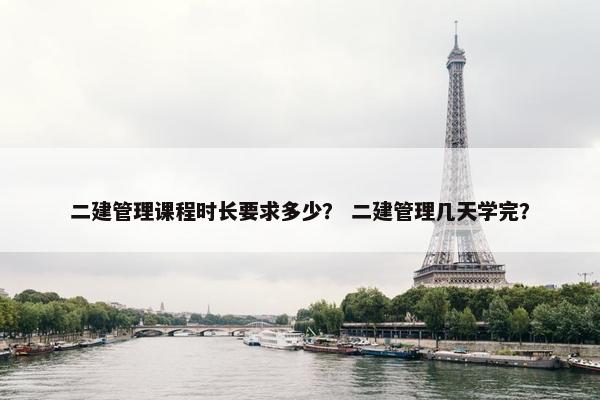 二建管理课程时长要求多少？ 二建管理几天学完？