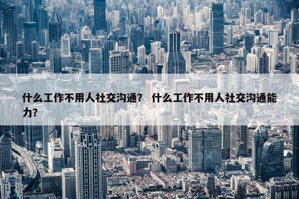 什么工作不用人社交沟通？ 什么工作不用人社交沟通能力？