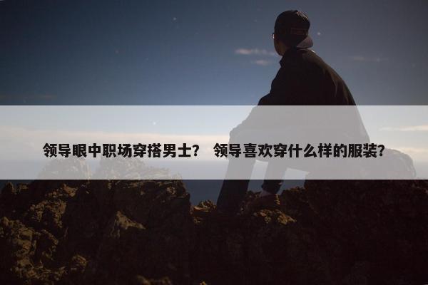 领导眼中职场穿搭男士？ 领导喜欢穿什么样的服装？