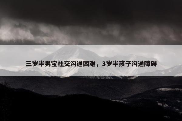 三岁半男宝社交沟通困难，3岁半孩子沟通障碍