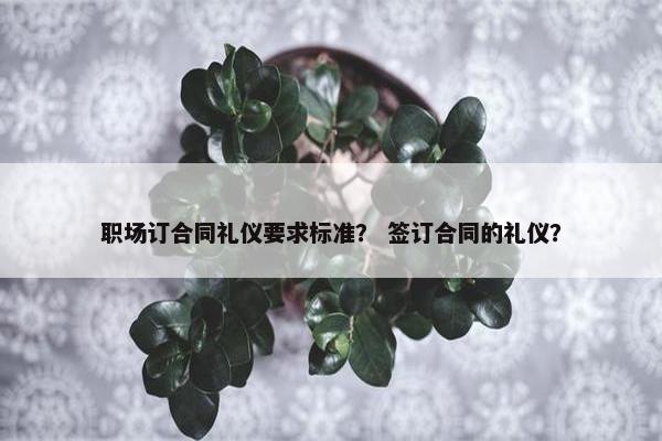 职场订合同礼仪要求标准？ 签订合同的礼仪？