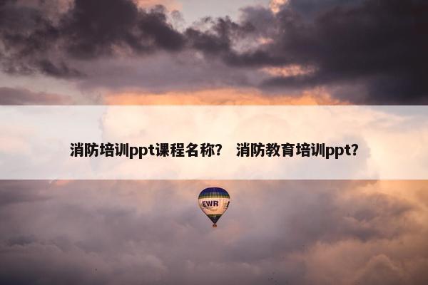 消防培训ppt课程名称？ 消防教育培训ppt？