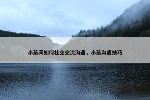 小孩间如何社交交流沟通，小孩沟通技巧
