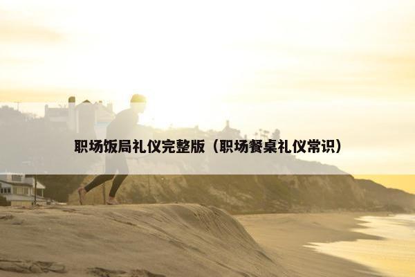 职场饭局礼仪完整版（职场餐桌礼仪常识）