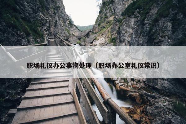 职场礼仪办公事物处理（职场办公室礼仪常识）
