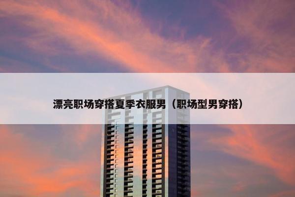 漂亮职场穿搭夏季衣服男（职场型男穿搭）