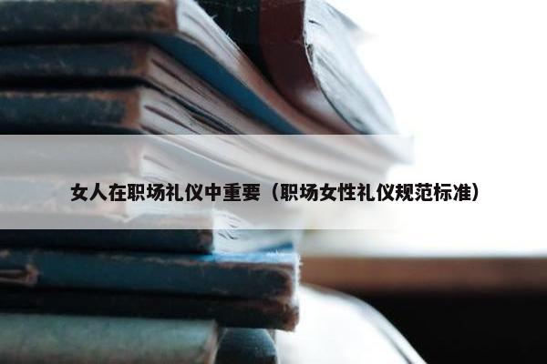 女人在职场礼仪中重要（职场女性礼仪规范标准）