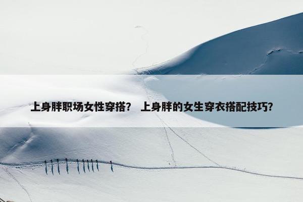 上身胖职场女性穿搭？ 上身胖的女生穿衣搭配技巧？
