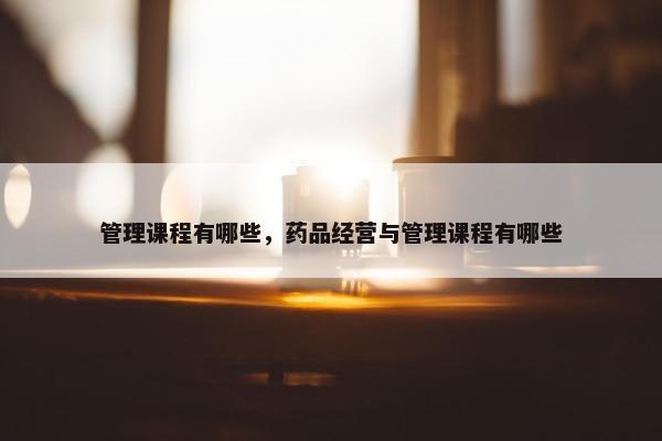 管理课程有哪些，药品经营与管理课程有哪些