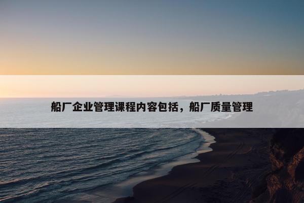 船厂企业管理课程内容包括，船厂质量管理