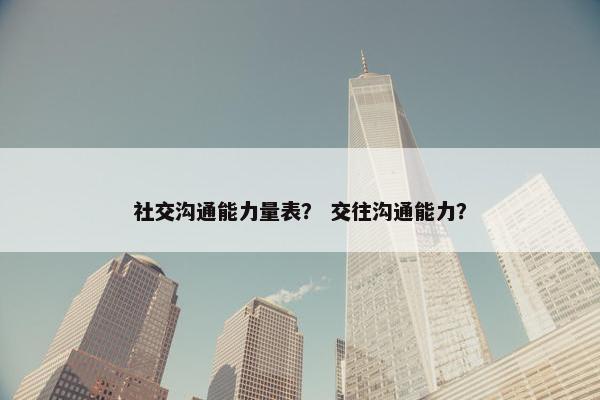 社交沟通能力量表？ 交往沟通能力？